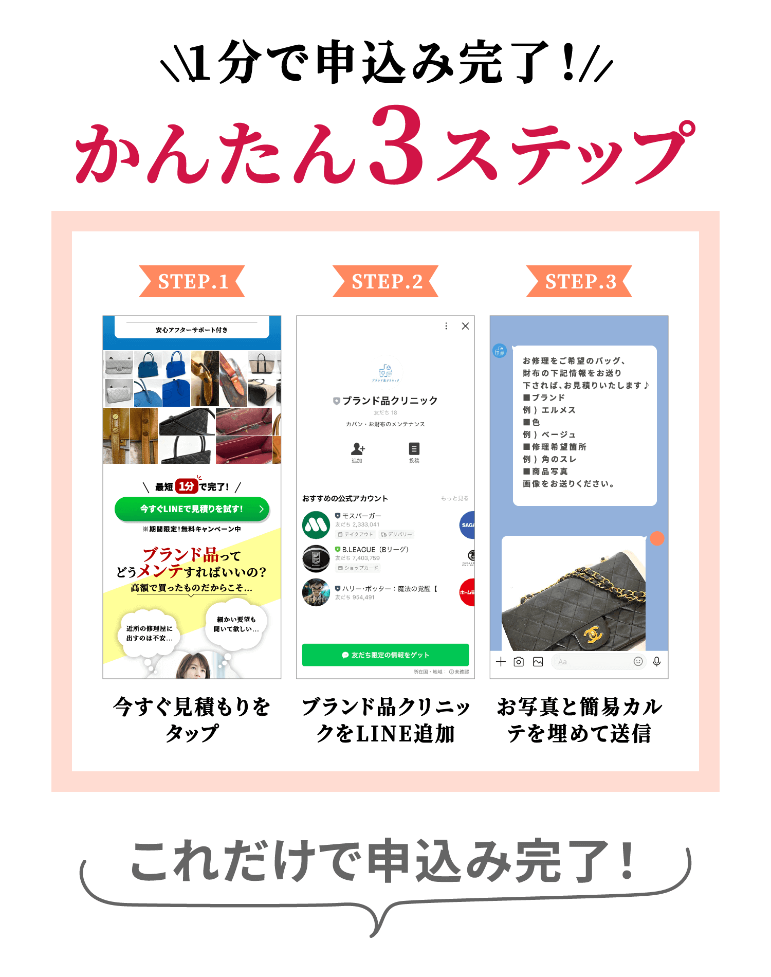 1分で申込み完了！ かんたん3ステップ STEP.1 今すぐ見積もりをタップ STEP.2 ブランド品クリニックをLINE追加 STEP.3 お写真と簡易カルテを埋めて送信 これだけで申込み完了！