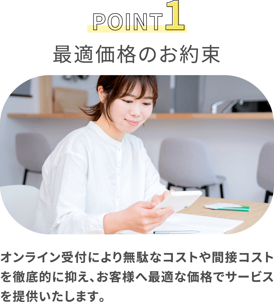 POINT1 最適価格のお約束 オンライン受付により無駄なコストや間接コストを徹底的に抑え、お客様へ最適な価格でサービスを提供いたします。