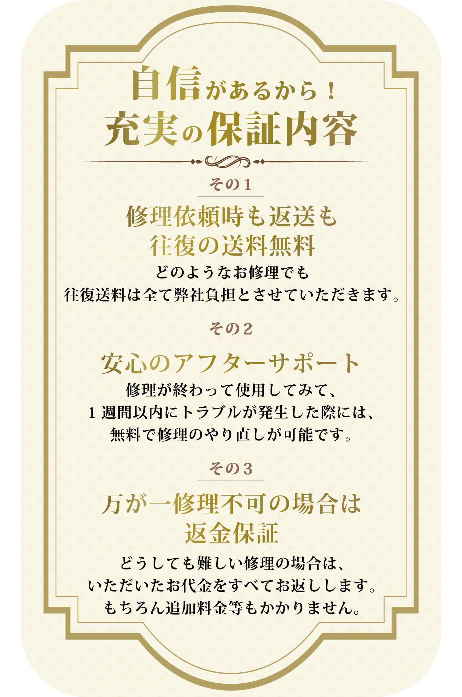 自信があるから！充実の保証内容 その1 2万円以上のお見積もりで送料無料 修理金額が2万円を超える場合、往復送料はすべて弊社負担とさせていただきます。 その2 安心のアフターサポート 修理が終わって使用してみて、１週間以内にトラブルが発生した際には、無料で修理のやり直しが可能です。 その3 万が一修理不可の場合は返金保証 どうしても難しい修理の場合は、いただいたお代金をすべてお返しします。もちろん追加料金等もかかりません。