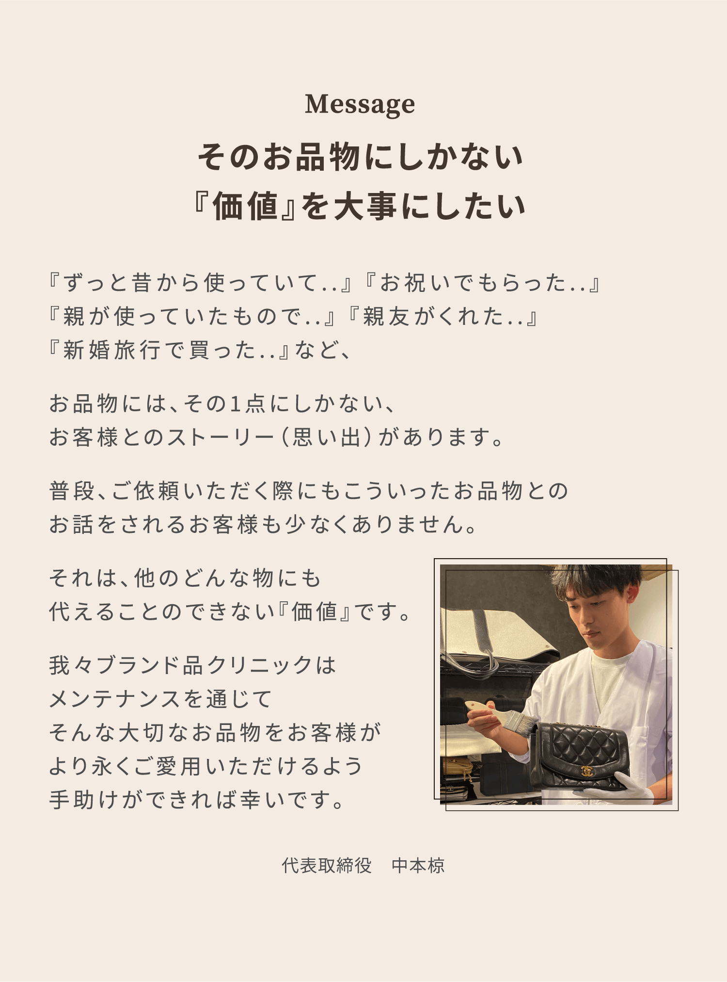 Message 『ずっと昔から使っていて..』 『お祝いでもらった..』『親が使っていたもので..』 『親友がくれた..』『新婚旅行で買った..』など、そのお品物にしかない『価値』を大事にしたい お品物には、その1点にしかない、お客様とのストーリー（思い出）があります。普段、ご依頼いただく際にもこういったお品物とのお話をされるお客様も少なくありません。それは、他のどんな物にも代えることのできない『価値』です。我々ブランド品クリニックはメンテナンスを通じてそんな大切なお品物をお客様がより永くご愛用いただけるよう手助けができれば幸いです。 代表取締役 中本椋