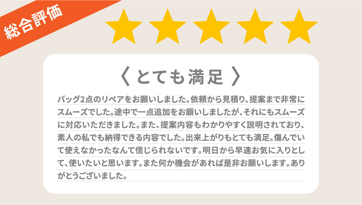 総合評価 とても満足 バッグ2点のリペアをお願いしました。依頼から見積り、提案まで非常にスムーズでした。途中で一点追加をお願いしましたが、それにもスムーズに対応いただきました。また、提案内容もわかりやすく説明されており、素人の私でも納得できる内容でした。出来上がりもとても満足。傷んでいて使えなかったなんて信じられないです。明日から早速お気に入りとして、使いたいと思います。また何か機会があれば是非お願いします。ありがとうございました。 